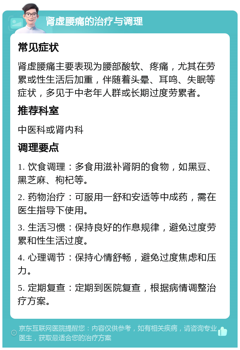 肾虚腰痛的治疗与调理 常见症状 肾虚腰痛主要表现为腰部酸软、疼痛，尤其在劳累或性生活后加重，伴随着头晕、耳鸣、失眠等症状，多见于中老年人群或长期过度劳累者。 推荐科室 中医科或肾内科 调理要点 1. 饮食调理：多食用滋补肾阴的食物，如黑豆、黑芝麻、枸杞等。 2. 药物治疗：可服用一舒和安适等中成药，需在医生指导下使用。 3. 生活习惯：保持良好的作息规律，避免过度劳累和性生活过度。 4. 心理调节：保持心情舒畅，避免过度焦虑和压力。 5. 定期复查：定期到医院复查，根据病情调整治疗方案。