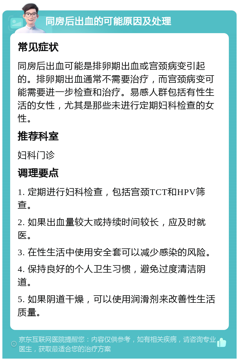 同房后出血的可能原因及处理 常见症状 同房后出血可能是排卵期出血或宫颈病变引起的。排卵期出血通常不需要治疗，而宫颈病变可能需要进一步检查和治疗。易感人群包括有性生活的女性，尤其是那些未进行定期妇科检查的女性。 推荐科室 妇科门诊 调理要点 1. 定期进行妇科检查，包括宫颈TCT和HPV筛查。 2. 如果出血量较大或持续时间较长，应及时就医。 3. 在性生活中使用安全套可以减少感染的风险。 4. 保持良好的个人卫生习惯，避免过度清洁阴道。 5. 如果阴道干燥，可以使用润滑剂来改善性生活质量。