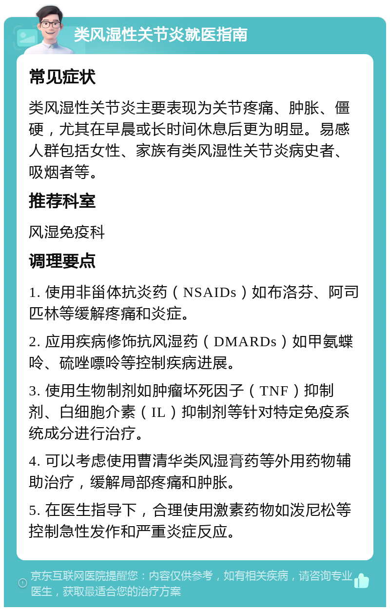 类风湿性关节炎就医指南 常见症状 类风湿性关节炎主要表现为关节疼痛、肿胀、僵硬，尤其在早晨或长时间休息后更为明显。易感人群包括女性、家族有类风湿性关节炎病史者、吸烟者等。 推荐科室 风湿免疫科 调理要点 1. 使用非甾体抗炎药（NSAIDs）如布洛芬、阿司匹林等缓解疼痛和炎症。 2. 应用疾病修饰抗风湿药（DMARDs）如甲氨蝶呤、硫唑嘌呤等控制疾病进展。 3. 使用生物制剂如肿瘤坏死因子（TNF）抑制剂、白细胞介素（IL）抑制剂等针对特定免疫系统成分进行治疗。 4. 可以考虑使用曹清华类风湿膏药等外用药物辅助治疗，缓解局部疼痛和肿胀。 5. 在医生指导下，合理使用激素药物如泼尼松等控制急性发作和严重炎症反应。