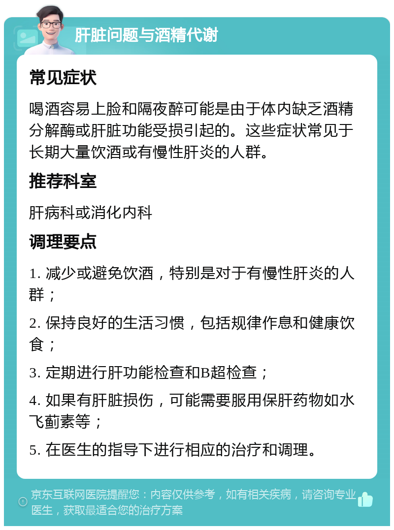 肝脏问题与酒精代谢 常见症状 喝酒容易上脸和隔夜醉可能是由于体内缺乏酒精分解酶或肝脏功能受损引起的。这些症状常见于长期大量饮酒或有慢性肝炎的人群。 推荐科室 肝病科或消化内科 调理要点 1. 减少或避免饮酒，特别是对于有慢性肝炎的人群； 2. 保持良好的生活习惯，包括规律作息和健康饮食； 3. 定期进行肝功能检查和B超检查； 4. 如果有肝脏损伤，可能需要服用保肝药物如水飞蓟素等； 5. 在医生的指导下进行相应的治疗和调理。