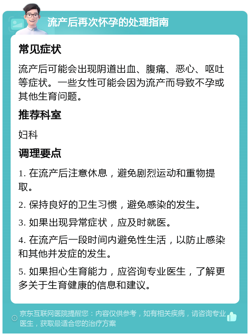 流产后再次怀孕的处理指南 常见症状 流产后可能会出现阴道出血、腹痛、恶心、呕吐等症状。一些女性可能会因为流产而导致不孕或其他生育问题。 推荐科室 妇科 调理要点 1. 在流产后注意休息，避免剧烈运动和重物提取。 2. 保持良好的卫生习惯，避免感染的发生。 3. 如果出现异常症状，应及时就医。 4. 在流产后一段时间内避免性生活，以防止感染和其他并发症的发生。 5. 如果担心生育能力，应咨询专业医生，了解更多关于生育健康的信息和建议。