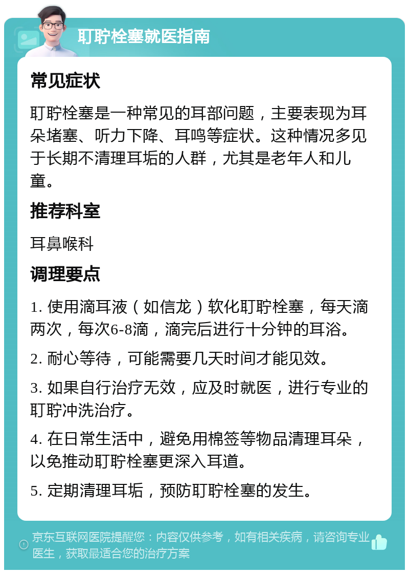 耵聍栓塞就医指南 常见症状 耵聍栓塞是一种常见的耳部问题，主要表现为耳朵堵塞、听力下降、耳鸣等症状。这种情况多见于长期不清理耳垢的人群，尤其是老年人和儿童。 推荐科室 耳鼻喉科 调理要点 1. 使用滴耳液（如信龙）软化耵聍栓塞，每天滴两次，每次6-8滴，滴完后进行十分钟的耳浴。 2. 耐心等待，可能需要几天时间才能见效。 3. 如果自行治疗无效，应及时就医，进行专业的耵聍冲洗治疗。 4. 在日常生活中，避免用棉签等物品清理耳朵，以免推动耵聍栓塞更深入耳道。 5. 定期清理耳垢，预防耵聍栓塞的发生。