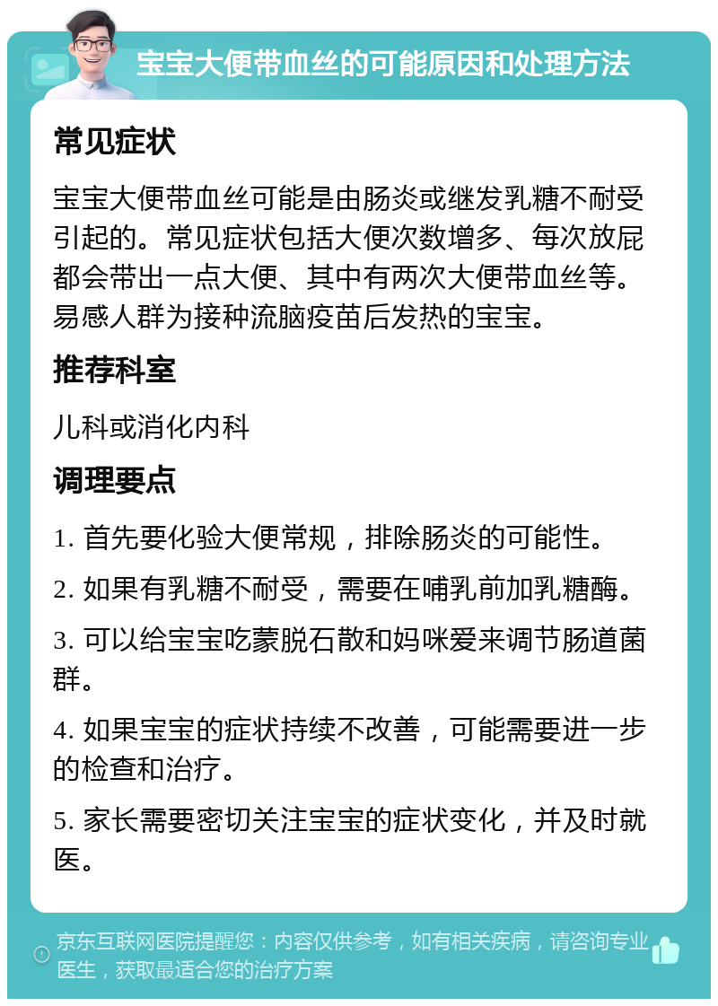 宝宝大便带血丝的可能原因和处理方法 常见症状 宝宝大便带血丝可能是由肠炎或继发乳糖不耐受引起的。常见症状包括大便次数增多、每次放屁都会带出一点大便、其中有两次大便带血丝等。易感人群为接种流脑疫苗后发热的宝宝。 推荐科室 儿科或消化内科 调理要点 1. 首先要化验大便常规，排除肠炎的可能性。 2. 如果有乳糖不耐受，需要在哺乳前加乳糖酶。 3. 可以给宝宝吃蒙脱石散和妈咪爱来调节肠道菌群。 4. 如果宝宝的症状持续不改善，可能需要进一步的检查和治疗。 5. 家长需要密切关注宝宝的症状变化，并及时就医。