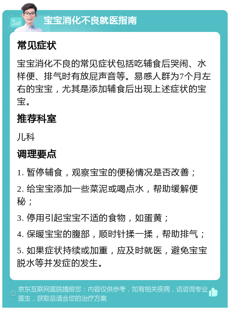 宝宝消化不良就医指南 常见症状 宝宝消化不良的常见症状包括吃辅食后哭闹、水样便、排气时有放屁声音等。易感人群为7个月左右的宝宝，尤其是添加辅食后出现上述症状的宝宝。 推荐科室 儿科 调理要点 1. 暂停辅食，观察宝宝的便秘情况是否改善； 2. 给宝宝添加一些菜泥或喝点水，帮助缓解便秘； 3. 停用引起宝宝不适的食物，如蛋黄； 4. 保暖宝宝的腹部，顺时针揉一揉，帮助排气； 5. 如果症状持续或加重，应及时就医，避免宝宝脱水等并发症的发生。