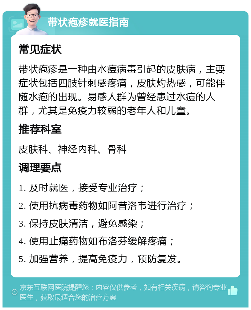 带状疱疹就医指南 常见症状 带状疱疹是一种由水痘病毒引起的皮肤病，主要症状包括四肢针刺感疼痛，皮肤灼热感，可能伴随水疱的出现。易感人群为曾经患过水痘的人群，尤其是免疫力较弱的老年人和儿童。 推荐科室 皮肤科、神经内科、骨科 调理要点 1. 及时就医，接受专业治疗； 2. 使用抗病毒药物如阿昔洛韦进行治疗； 3. 保持皮肤清洁，避免感染； 4. 使用止痛药物如布洛芬缓解疼痛； 5. 加强营养，提高免疫力，预防复发。