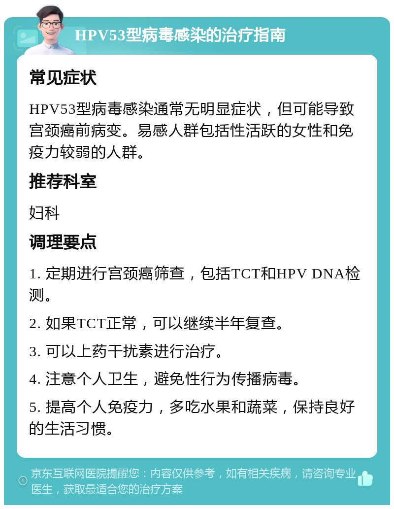 HPV53型病毒感染的治疗指南 常见症状 HPV53型病毒感染通常无明显症状，但可能导致宫颈癌前病变。易感人群包括性活跃的女性和免疫力较弱的人群。 推荐科室 妇科 调理要点 1. 定期进行宫颈癌筛查，包括TCT和HPV DNA检测。 2. 如果TCT正常，可以继续半年复查。 3. 可以上药干扰素进行治疗。 4. 注意个人卫生，避免性行为传播病毒。 5. 提高个人免疫力，多吃水果和蔬菜，保持良好的生活习惯。