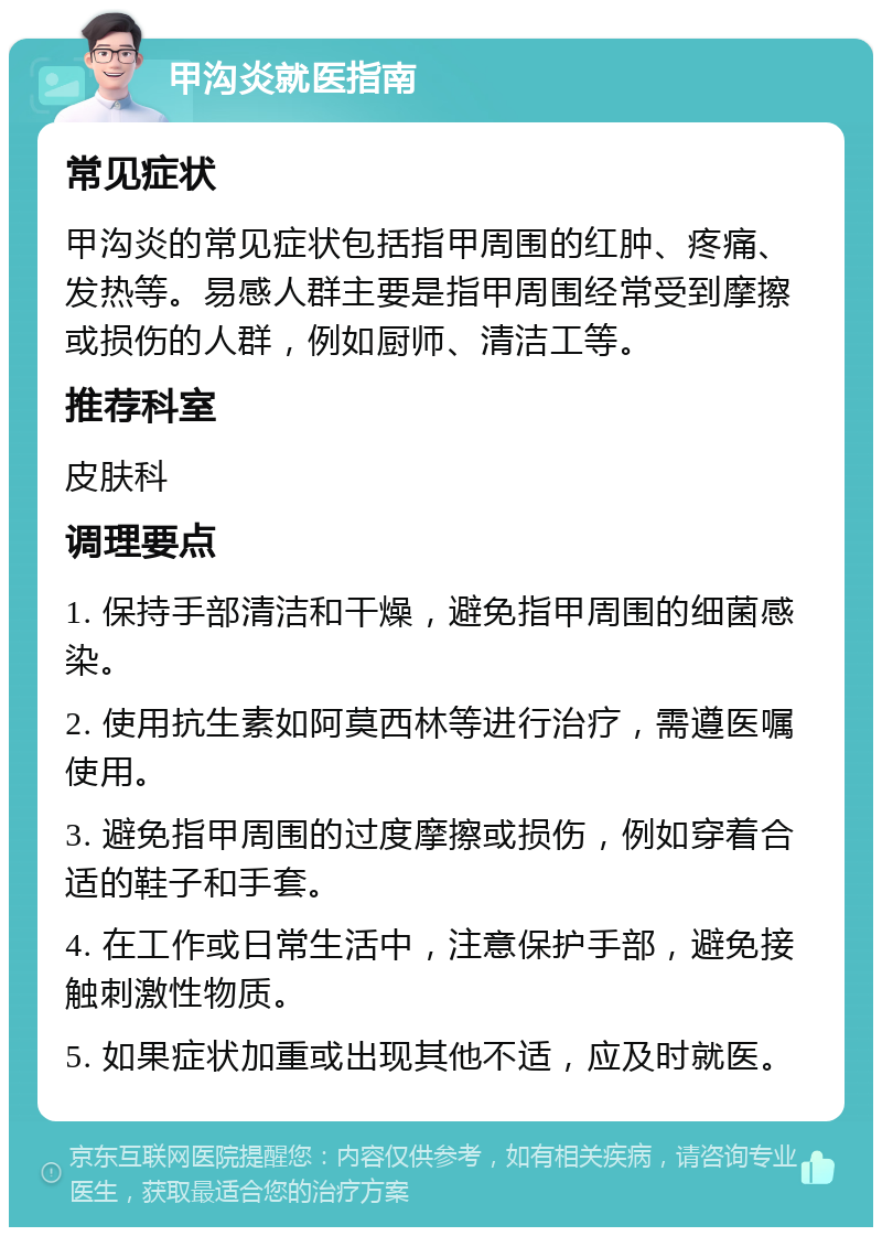 甲沟炎就医指南 常见症状 甲沟炎的常见症状包括指甲周围的红肿、疼痛、发热等。易感人群主要是指甲周围经常受到摩擦或损伤的人群，例如厨师、清洁工等。 推荐科室 皮肤科 调理要点 1. 保持手部清洁和干燥，避免指甲周围的细菌感染。 2. 使用抗生素如阿莫西林等进行治疗，需遵医嘱使用。 3. 避免指甲周围的过度摩擦或损伤，例如穿着合适的鞋子和手套。 4. 在工作或日常生活中，注意保护手部，避免接触刺激性物质。 5. 如果症状加重或出现其他不适，应及时就医。