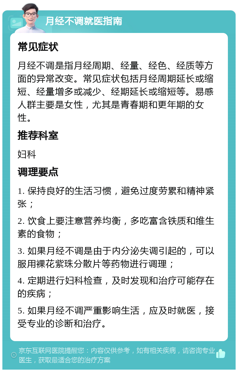 月经不调就医指南 常见症状 月经不调是指月经周期、经量、经色、经质等方面的异常改变。常见症状包括月经周期延长或缩短、经量增多或减少、经期延长或缩短等。易感人群主要是女性，尤其是青春期和更年期的女性。 推荐科室 妇科 调理要点 1. 保持良好的生活习惯，避免过度劳累和精神紧张； 2. 饮食上要注意营养均衡，多吃富含铁质和维生素的食物； 3. 如果月经不调是由于内分泌失调引起的，可以服用裸花紫珠分散片等药物进行调理； 4. 定期进行妇科检查，及时发现和治疗可能存在的疾病； 5. 如果月经不调严重影响生活，应及时就医，接受专业的诊断和治疗。