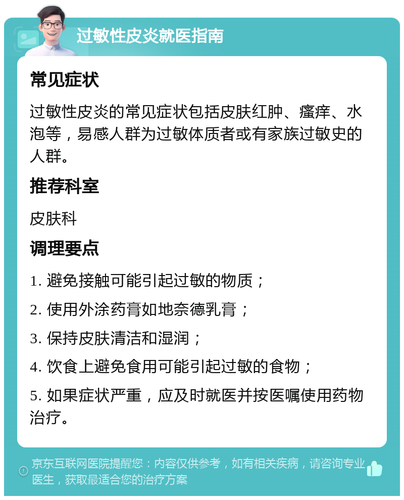 过敏性皮炎就医指南 常见症状 过敏性皮炎的常见症状包括皮肤红肿、瘙痒、水泡等，易感人群为过敏体质者或有家族过敏史的人群。 推荐科室 皮肤科 调理要点 1. 避免接触可能引起过敏的物质； 2. 使用外涂药膏如地奈德乳膏； 3. 保持皮肤清洁和湿润； 4. 饮食上避免食用可能引起过敏的食物； 5. 如果症状严重，应及时就医并按医嘱使用药物治疗。