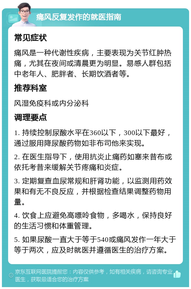 痛风反复发作的就医指南 常见症状 痛风是一种代谢性疾病，主要表现为关节红肿热痛，尤其在夜间或清晨更为明显。易感人群包括中老年人、肥胖者、长期饮酒者等。 推荐科室 风湿免疫科或内分泌科 调理要点 1. 持续控制尿酸水平在360以下，300以下最好，通过服用降尿酸药物如非布司他来实现。 2. 在医生指导下，使用抗炎止痛药如塞来昔布或依托考昔来缓解关节疼痛和炎症。 3. 定期复查血尿常规和肝肾功能，以监测用药效果和有无不良反应，并根据检查结果调整药物用量。 4. 饮食上应避免高嘌呤食物，多喝水，保持良好的生活习惯和体重管理。 5. 如果尿酸一直大于等于540或痛风发作一年大于等于两次，应及时就医并遵循医生的治疗方案。