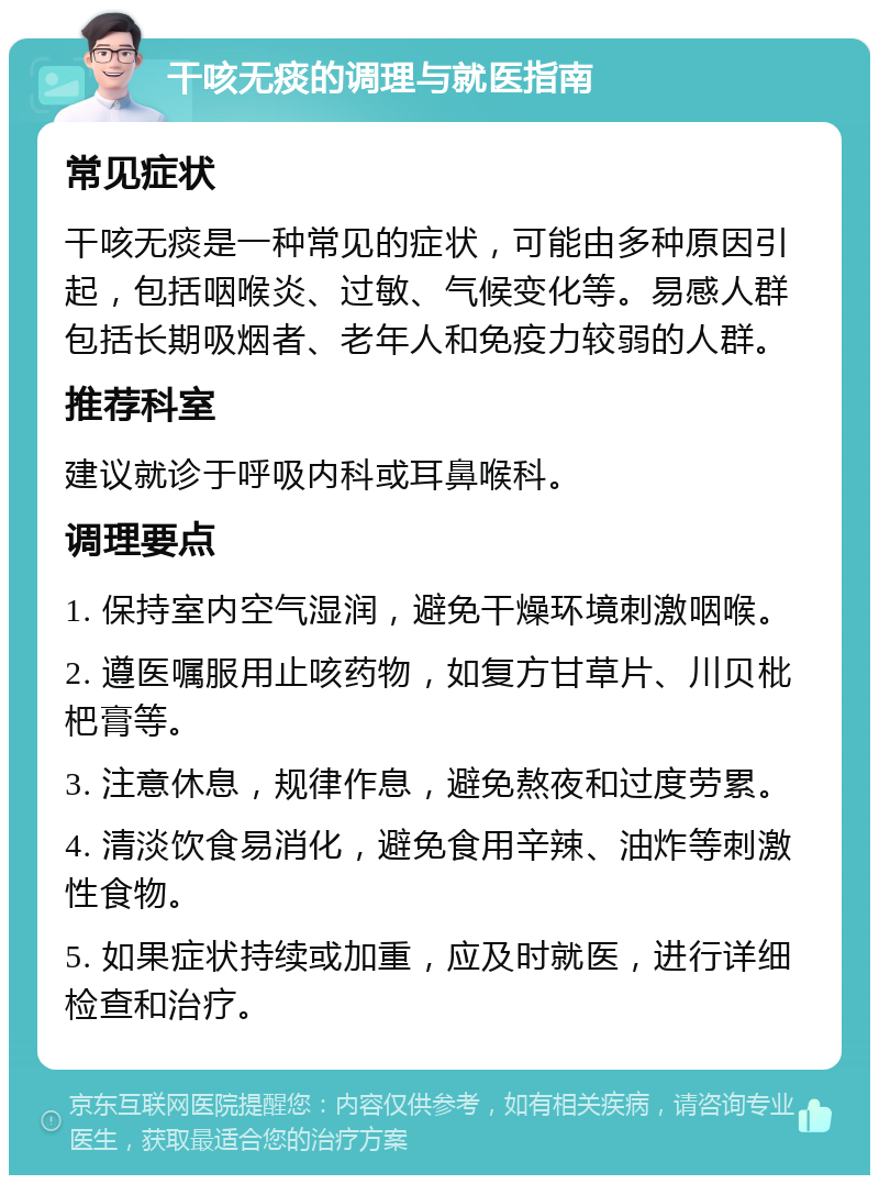 干咳无痰的调理与就医指南 常见症状 干咳无痰是一种常见的症状，可能由多种原因引起，包括咽喉炎、过敏、气候变化等。易感人群包括长期吸烟者、老年人和免疫力较弱的人群。 推荐科室 建议就诊于呼吸内科或耳鼻喉科。 调理要点 1. 保持室内空气湿润，避免干燥环境刺激咽喉。 2. 遵医嘱服用止咳药物，如复方甘草片、川贝枇杷膏等。 3. 注意休息，规律作息，避免熬夜和过度劳累。 4. 清淡饮食易消化，避免食用辛辣、油炸等刺激性食物。 5. 如果症状持续或加重，应及时就医，进行详细检查和治疗。