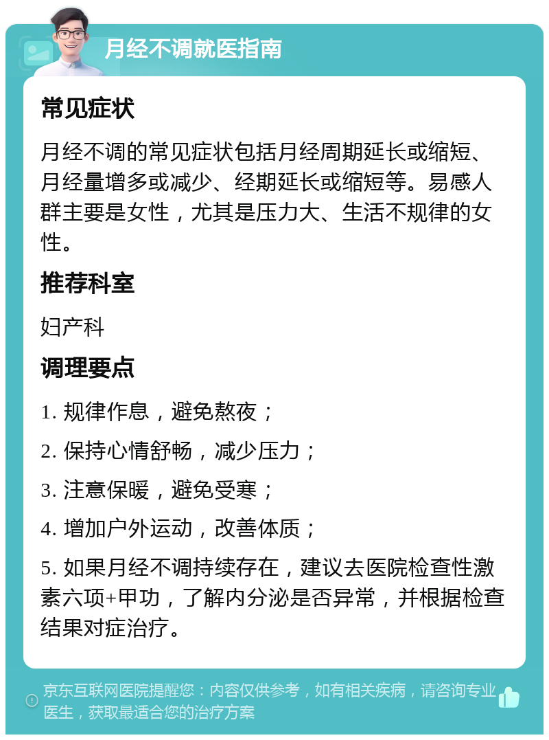 月经不调就医指南 常见症状 月经不调的常见症状包括月经周期延长或缩短、月经量增多或减少、经期延长或缩短等。易感人群主要是女性，尤其是压力大、生活不规律的女性。 推荐科室 妇产科 调理要点 1. 规律作息，避免熬夜； 2. 保持心情舒畅，减少压力； 3. 注意保暖，避免受寒； 4. 增加户外运动，改善体质； 5. 如果月经不调持续存在，建议去医院检查性激素六项+甲功，了解内分泌是否异常，并根据检查结果对症治疗。