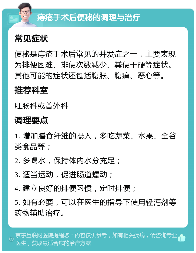 痔疮手术后便秘的调理与治疗 常见症状 便秘是痔疮手术后常见的并发症之一，主要表现为排便困难、排便次数减少、粪便干硬等症状。其他可能的症状还包括腹胀、腹痛、恶心等。 推荐科室 肛肠科或普外科 调理要点 1. 增加膳食纤维的摄入，多吃蔬菜、水果、全谷类食品等； 2. 多喝水，保持体内水分充足； 3. 适当运动，促进肠道蠕动； 4. 建立良好的排便习惯，定时排便； 5. 如有必要，可以在医生的指导下使用轻泻剂等药物辅助治疗。