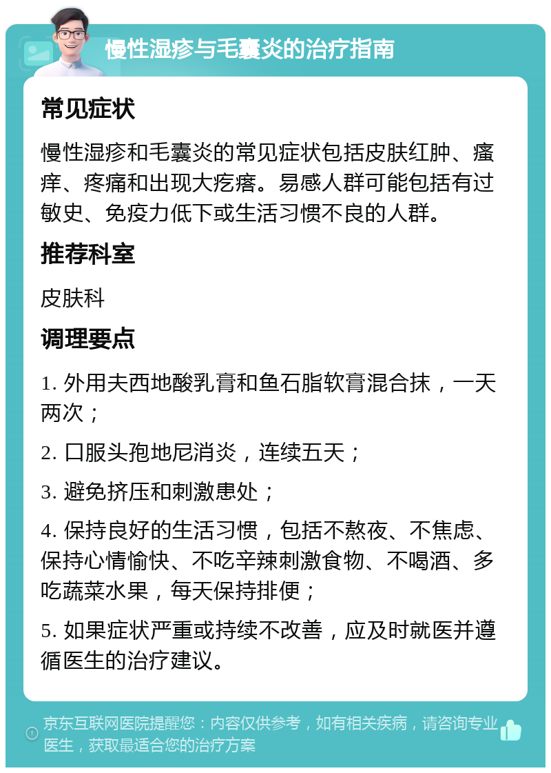 慢性湿疹与毛囊炎的治疗指南 常见症状 慢性湿疹和毛囊炎的常见症状包括皮肤红肿、瘙痒、疼痛和出现大疙瘩。易感人群可能包括有过敏史、免疫力低下或生活习惯不良的人群。 推荐科室 皮肤科 调理要点 1. 外用夫西地酸乳膏和鱼石脂软膏混合抹，一天两次； 2. 口服头孢地尼消炎，连续五天； 3. 避免挤压和刺激患处； 4. 保持良好的生活习惯，包括不熬夜、不焦虑、保持心情愉快、不吃辛辣刺激食物、不喝酒、多吃蔬菜水果，每天保持排便； 5. 如果症状严重或持续不改善，应及时就医并遵循医生的治疗建议。