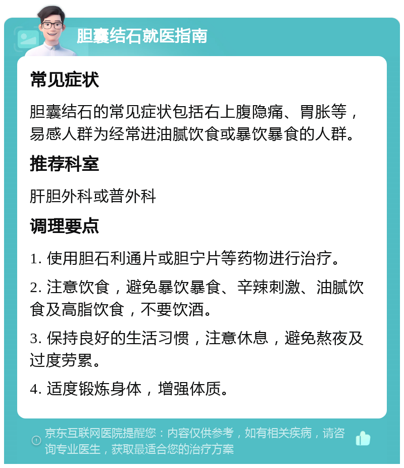 胆囊结石就医指南 常见症状 胆囊结石的常见症状包括右上腹隐痛、胃胀等，易感人群为经常进油腻饮食或暴饮暴食的人群。 推荐科室 肝胆外科或普外科 调理要点 1. 使用胆石利通片或胆宁片等药物进行治疗。 2. 注意饮食，避免暴饮暴食、辛辣刺激、油腻饮食及高脂饮食，不要饮酒。 3. 保持良好的生活习惯，注意休息，避免熬夜及过度劳累。 4. 适度锻炼身体，增强体质。