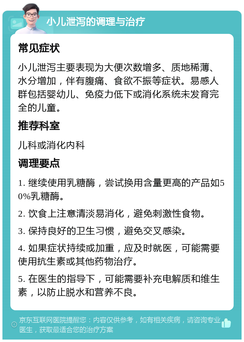 小儿泄泻的调理与治疗 常见症状 小儿泄泻主要表现为大便次数增多、质地稀薄、水分增加，伴有腹痛、食欲不振等症状。易感人群包括婴幼儿、免疫力低下或消化系统未发育完全的儿童。 推荐科室 儿科或消化内科 调理要点 1. 继续使用乳糖酶，尝试换用含量更高的产品如50%乳糖酶。 2. 饮食上注意清淡易消化，避免刺激性食物。 3. 保持良好的卫生习惯，避免交叉感染。 4. 如果症状持续或加重，应及时就医，可能需要使用抗生素或其他药物治疗。 5. 在医生的指导下，可能需要补充电解质和维生素，以防止脱水和营养不良。