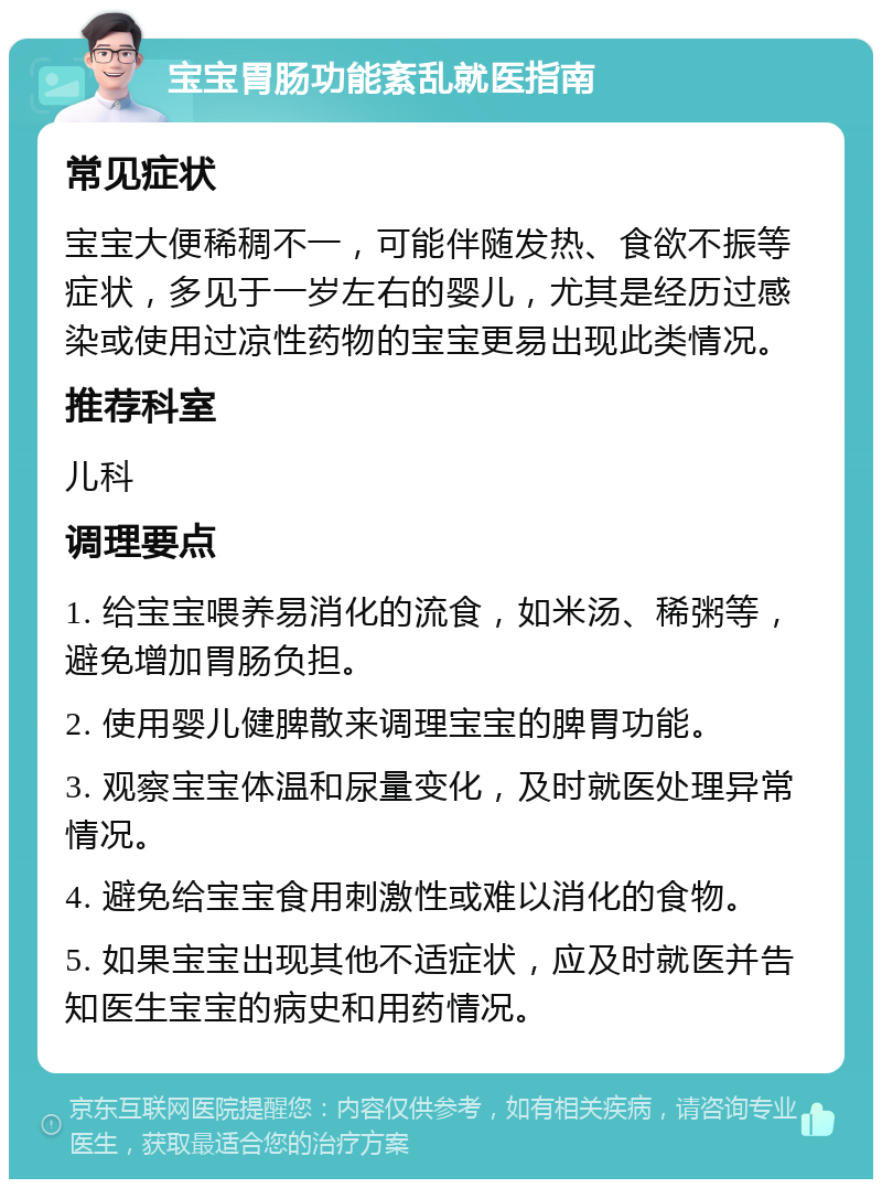 宝宝胃肠功能紊乱就医指南 常见症状 宝宝大便稀稠不一，可能伴随发热、食欲不振等症状，多见于一岁左右的婴儿，尤其是经历过感染或使用过凉性药物的宝宝更易出现此类情况。 推荐科室 儿科 调理要点 1. 给宝宝喂养易消化的流食，如米汤、稀粥等，避免增加胃肠负担。 2. 使用婴儿健脾散来调理宝宝的脾胃功能。 3. 观察宝宝体温和尿量变化，及时就医处理异常情况。 4. 避免给宝宝食用刺激性或难以消化的食物。 5. 如果宝宝出现其他不适症状，应及时就医并告知医生宝宝的病史和用药情况。