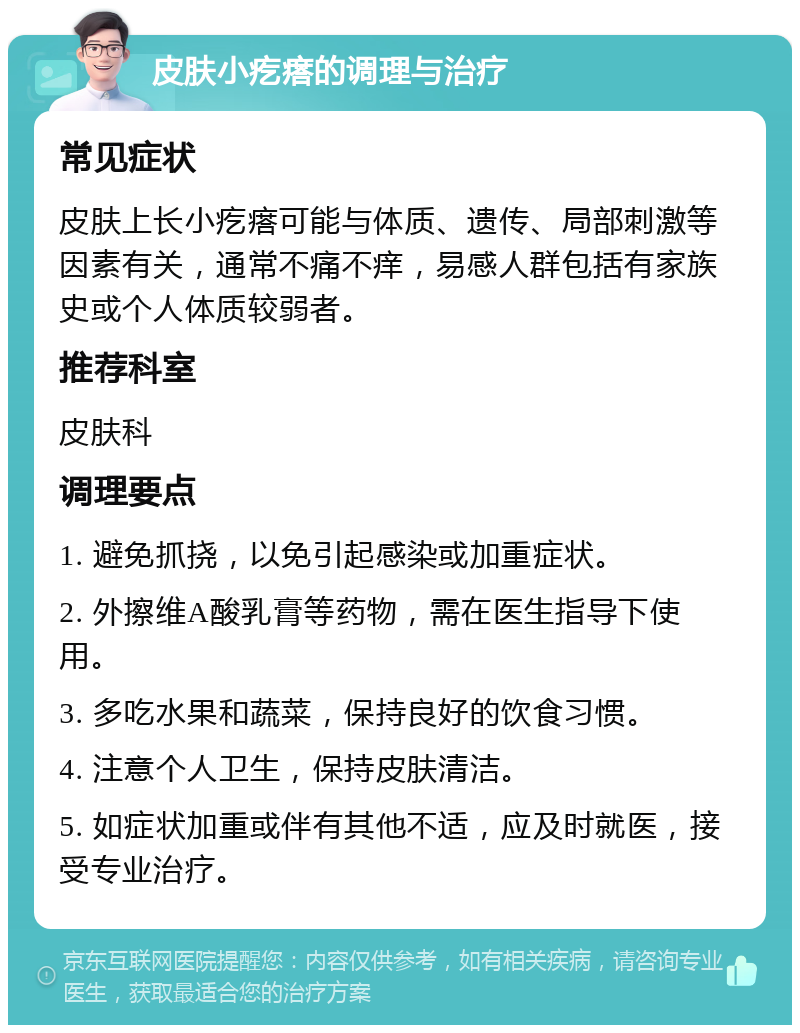 皮肤小疙瘩的调理与治疗 常见症状 皮肤上长小疙瘩可能与体质、遗传、局部刺激等因素有关，通常不痛不痒，易感人群包括有家族史或个人体质较弱者。 推荐科室 皮肤科 调理要点 1. 避免抓挠，以免引起感染或加重症状。 2. 外擦维A酸乳膏等药物，需在医生指导下使用。 3. 多吃水果和蔬菜，保持良好的饮食习惯。 4. 注意个人卫生，保持皮肤清洁。 5. 如症状加重或伴有其他不适，应及时就医，接受专业治疗。