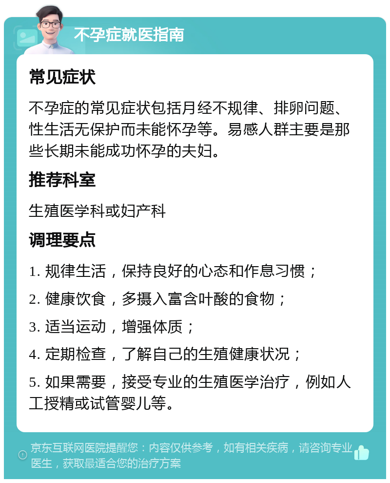 不孕症就医指南 常见症状 不孕症的常见症状包括月经不规律、排卵问题、性生活无保护而未能怀孕等。易感人群主要是那些长期未能成功怀孕的夫妇。 推荐科室 生殖医学科或妇产科 调理要点 1. 规律生活，保持良好的心态和作息习惯； 2. 健康饮食，多摄入富含叶酸的食物； 3. 适当运动，增强体质； 4. 定期检查，了解自己的生殖健康状况； 5. 如果需要，接受专业的生殖医学治疗，例如人工授精或试管婴儿等。