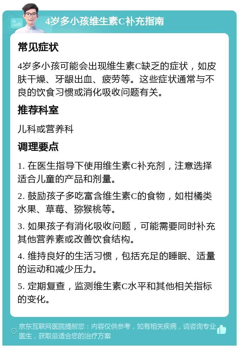 4岁多小孩维生素C补充指南 常见症状 4岁多小孩可能会出现维生素C缺乏的症状，如皮肤干燥、牙龈出血、疲劳等。这些症状通常与不良的饮食习惯或消化吸收问题有关。 推荐科室 儿科或营养科 调理要点 1. 在医生指导下使用维生素C补充剂，注意选择适合儿童的产品和剂量。 2. 鼓励孩子多吃富含维生素C的食物，如柑橘类水果、草莓、猕猴桃等。 3. 如果孩子有消化吸收问题，可能需要同时补充其他营养素或改善饮食结构。 4. 维持良好的生活习惯，包括充足的睡眠、适量的运动和减少压力。 5. 定期复查，监测维生素C水平和其他相关指标的变化。