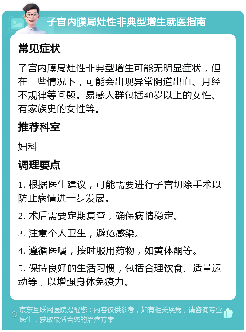 子宫内膜局灶性非典型增生就医指南 常见症状 子宫内膜局灶性非典型增生可能无明显症状，但在一些情况下，可能会出现异常阴道出血、月经不规律等问题。易感人群包括40岁以上的女性、有家族史的女性等。 推荐科室 妇科 调理要点 1. 根据医生建议，可能需要进行子宫切除手术以防止病情进一步发展。 2. 术后需要定期复查，确保病情稳定。 3. 注意个人卫生，避免感染。 4. 遵循医嘱，按时服用药物，如黄体酮等。 5. 保持良好的生活习惯，包括合理饮食、适量运动等，以增强身体免疫力。