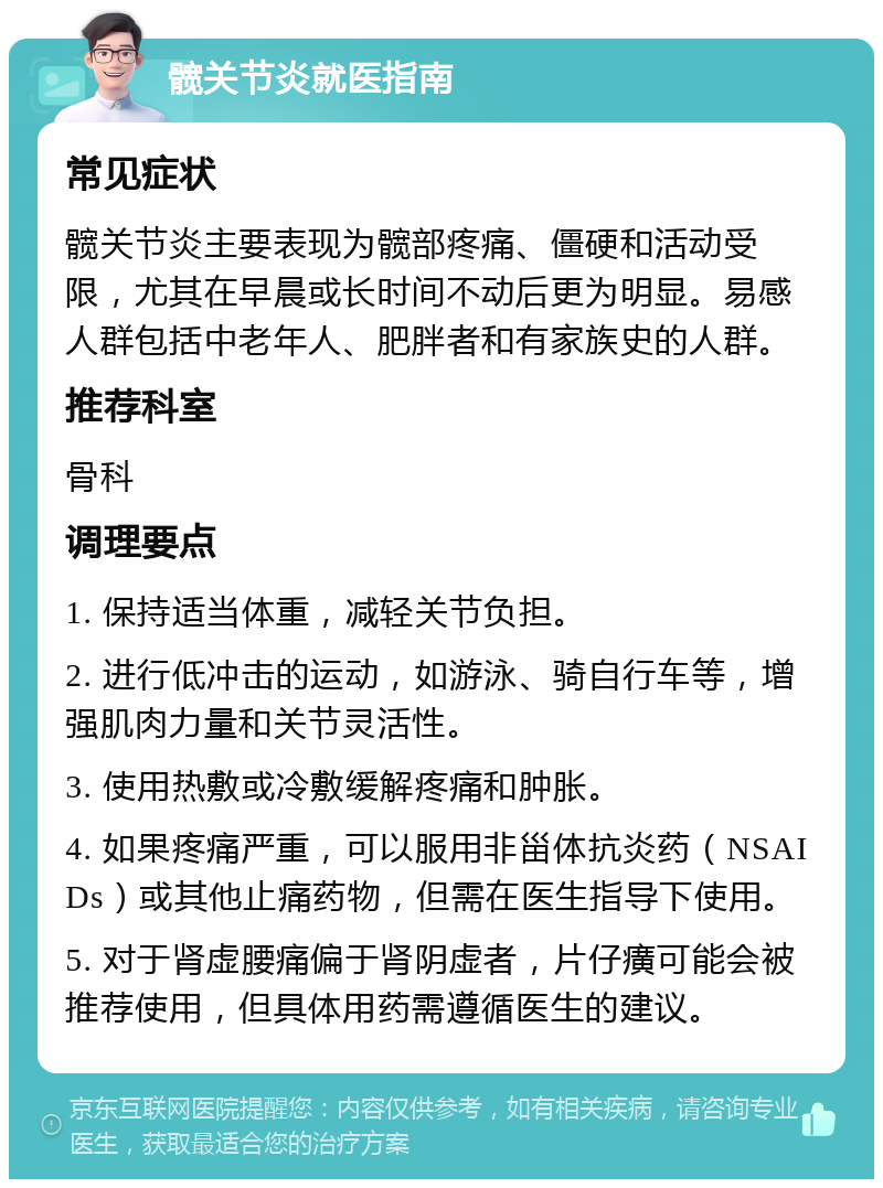 髋关节炎就医指南 常见症状 髋关节炎主要表现为髋部疼痛、僵硬和活动受限，尤其在早晨或长时间不动后更为明显。易感人群包括中老年人、肥胖者和有家族史的人群。 推荐科室 骨科 调理要点 1. 保持适当体重，减轻关节负担。 2. 进行低冲击的运动，如游泳、骑自行车等，增强肌肉力量和关节灵活性。 3. 使用热敷或冷敷缓解疼痛和肿胀。 4. 如果疼痛严重，可以服用非甾体抗炎药（NSAIDs）或其他止痛药物，但需在医生指导下使用。 5. 对于肾虚腰痛偏于肾阴虚者，片仔癀可能会被推荐使用，但具体用药需遵循医生的建议。