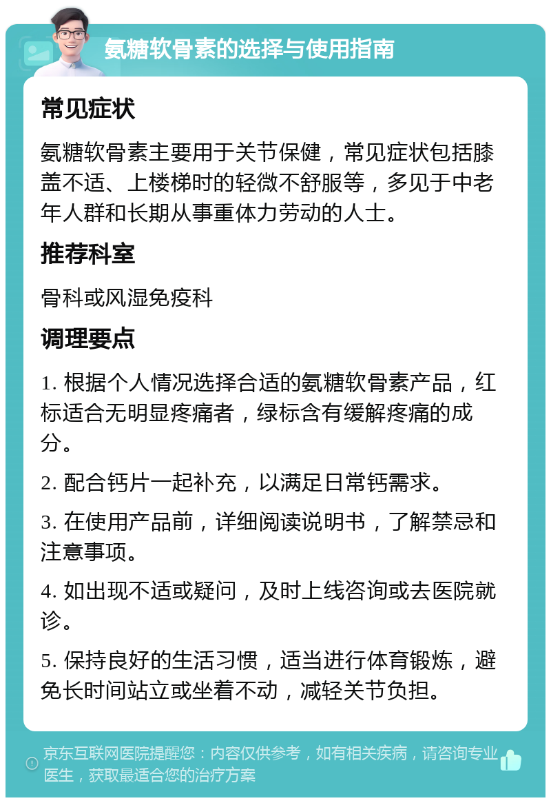 氨糖软骨素的选择与使用指南 常见症状 氨糖软骨素主要用于关节保健，常见症状包括膝盖不适、上楼梯时的轻微不舒服等，多见于中老年人群和长期从事重体力劳动的人士。 推荐科室 骨科或风湿免疫科 调理要点 1. 根据个人情况选择合适的氨糖软骨素产品，红标适合无明显疼痛者，绿标含有缓解疼痛的成分。 2. 配合钙片一起补充，以满足日常钙需求。 3. 在使用产品前，详细阅读说明书，了解禁忌和注意事项。 4. 如出现不适或疑问，及时上线咨询或去医院就诊。 5. 保持良好的生活习惯，适当进行体育锻炼，避免长时间站立或坐着不动，减轻关节负担。