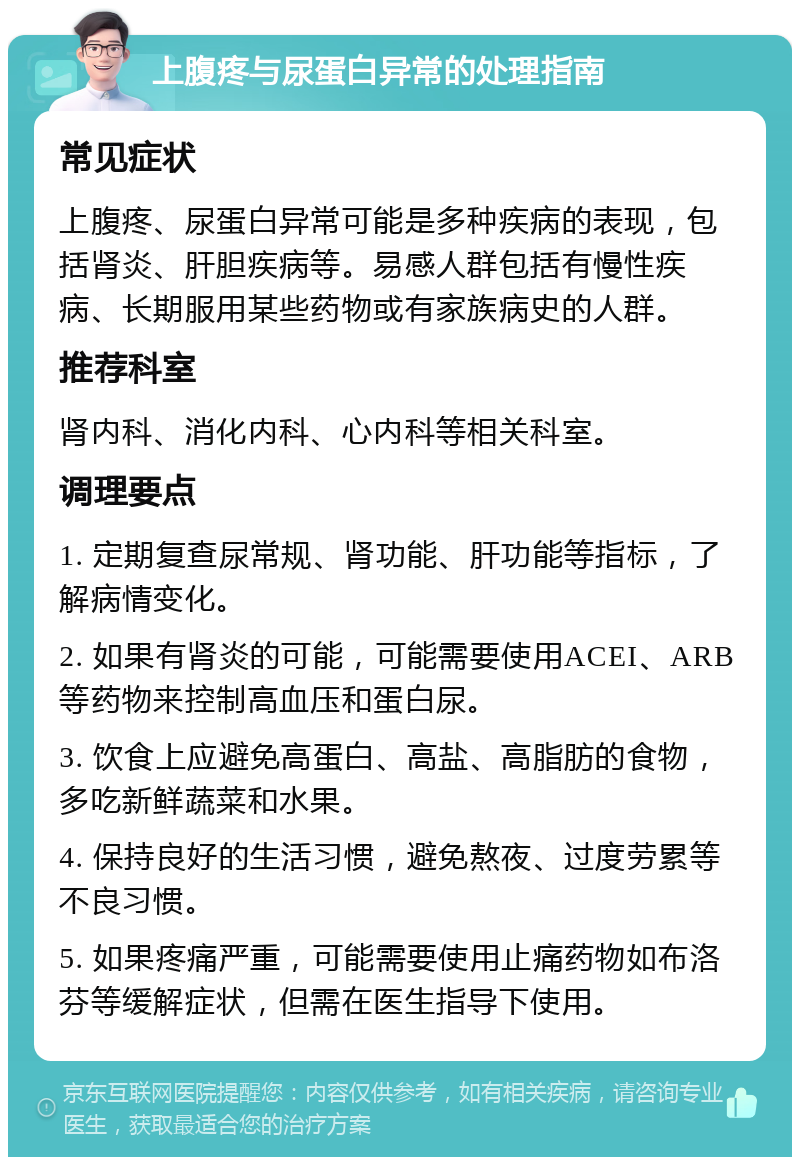 上腹疼与尿蛋白异常的处理指南 常见症状 上腹疼、尿蛋白异常可能是多种疾病的表现，包括肾炎、肝胆疾病等。易感人群包括有慢性疾病、长期服用某些药物或有家族病史的人群。 推荐科室 肾内科、消化内科、心内科等相关科室。 调理要点 1. 定期复查尿常规、肾功能、肝功能等指标，了解病情变化。 2. 如果有肾炎的可能，可能需要使用ACEI、ARB等药物来控制高血压和蛋白尿。 3. 饮食上应避免高蛋白、高盐、高脂肪的食物，多吃新鲜蔬菜和水果。 4. 保持良好的生活习惯，避免熬夜、过度劳累等不良习惯。 5. 如果疼痛严重，可能需要使用止痛药物如布洛芬等缓解症状，但需在医生指导下使用。