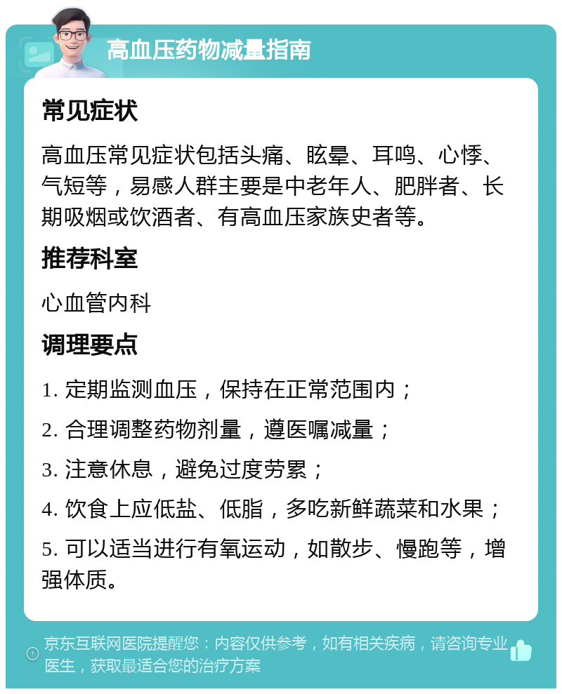 高血压药物减量指南 常见症状 高血压常见症状包括头痛、眩晕、耳鸣、心悸、气短等，易感人群主要是中老年人、肥胖者、长期吸烟或饮酒者、有高血压家族史者等。 推荐科室 心血管内科 调理要点 1. 定期监测血压，保持在正常范围内； 2. 合理调整药物剂量，遵医嘱减量； 3. 注意休息，避免过度劳累； 4. 饮食上应低盐、低脂，多吃新鲜蔬菜和水果； 5. 可以适当进行有氧运动，如散步、慢跑等，增强体质。