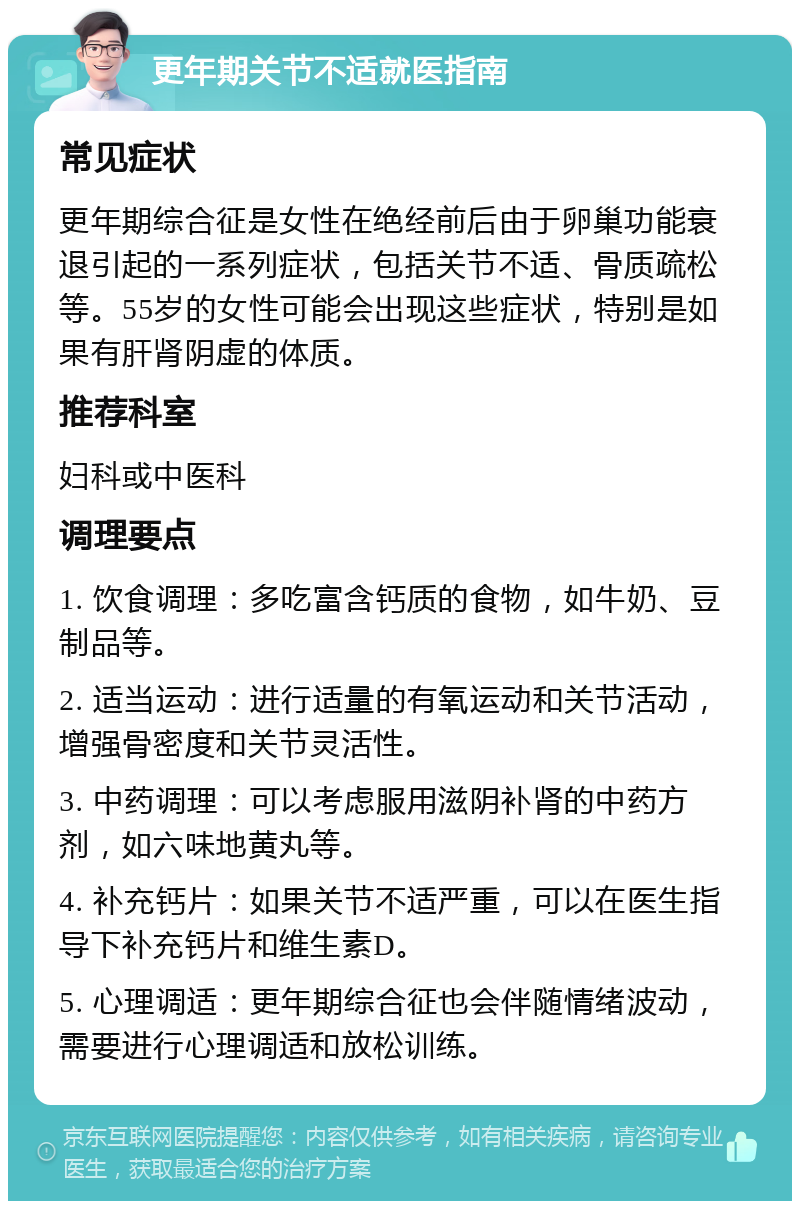 更年期关节不适就医指南 常见症状 更年期综合征是女性在绝经前后由于卵巢功能衰退引起的一系列症状，包括关节不适、骨质疏松等。55岁的女性可能会出现这些症状，特别是如果有肝肾阴虚的体质。 推荐科室 妇科或中医科 调理要点 1. 饮食调理：多吃富含钙质的食物，如牛奶、豆制品等。 2. 适当运动：进行适量的有氧运动和关节活动，增强骨密度和关节灵活性。 3. 中药调理：可以考虑服用滋阴补肾的中药方剂，如六味地黄丸等。 4. 补充钙片：如果关节不适严重，可以在医生指导下补充钙片和维生素D。 5. 心理调适：更年期综合征也会伴随情绪波动，需要进行心理调适和放松训练。