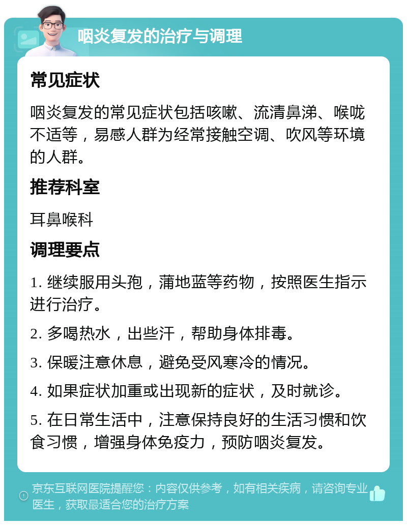 咽炎复发的治疗与调理 常见症状 咽炎复发的常见症状包括咳嗽、流清鼻涕、喉咙不适等，易感人群为经常接触空调、吹风等环境的人群。 推荐科室 耳鼻喉科 调理要点 1. 继续服用头孢，蒲地蓝等药物，按照医生指示进行治疗。 2. 多喝热水，出些汗，帮助身体排毒。 3. 保暖注意休息，避免受风寒冷的情况。 4. 如果症状加重或出现新的症状，及时就诊。 5. 在日常生活中，注意保持良好的生活习惯和饮食习惯，增强身体免疫力，预防咽炎复发。