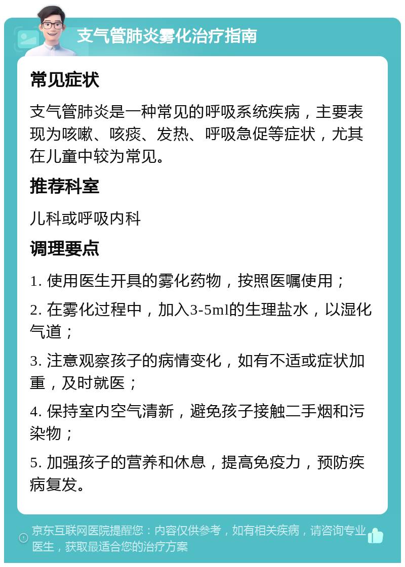 支气管肺炎雾化治疗指南 常见症状 支气管肺炎是一种常见的呼吸系统疾病，主要表现为咳嗽、咳痰、发热、呼吸急促等症状，尤其在儿童中较为常见。 推荐科室 儿科或呼吸内科 调理要点 1. 使用医生开具的雾化药物，按照医嘱使用； 2. 在雾化过程中，加入3-5ml的生理盐水，以湿化气道； 3. 注意观察孩子的病情变化，如有不适或症状加重，及时就医； 4. 保持室内空气清新，避免孩子接触二手烟和污染物； 5. 加强孩子的营养和休息，提高免疫力，预防疾病复发。