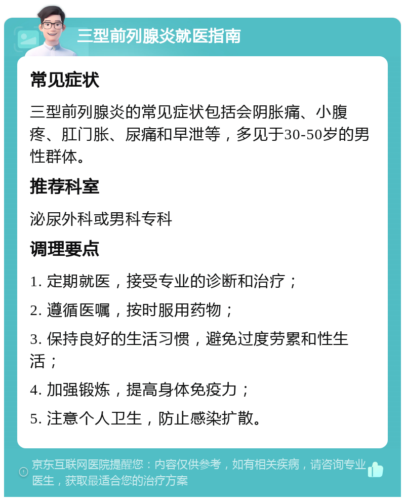 三型前列腺炎就医指南 常见症状 三型前列腺炎的常见症状包括会阴胀痛、小腹疼、肛门胀、尿痛和早泄等，多见于30-50岁的男性群体。 推荐科室 泌尿外科或男科专科 调理要点 1. 定期就医，接受专业的诊断和治疗； 2. 遵循医嘱，按时服用药物； 3. 保持良好的生活习惯，避免过度劳累和性生活； 4. 加强锻炼，提高身体免疫力； 5. 注意个人卫生，防止感染扩散。