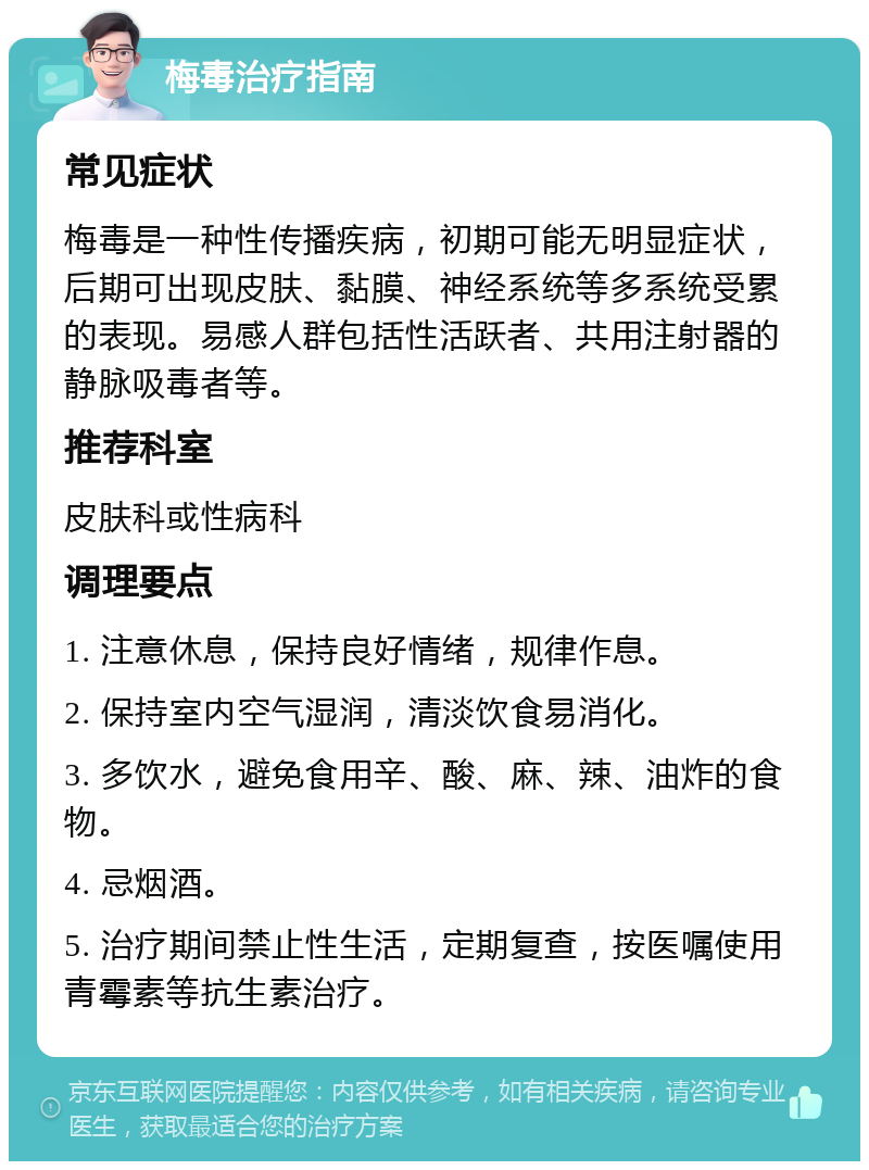 梅毒治疗指南 常见症状 梅毒是一种性传播疾病，初期可能无明显症状，后期可出现皮肤、黏膜、神经系统等多系统受累的表现。易感人群包括性活跃者、共用注射器的静脉吸毒者等。 推荐科室 皮肤科或性病科 调理要点 1. 注意休息，保持良好情绪，规律作息。 2. 保持室内空气湿润，清淡饮食易消化。 3. 多饮水，避免食用辛、酸、麻、辣、油炸的食物。 4. 忌烟酒。 5. 治疗期间禁止性生活，定期复查，按医嘱使用青霉素等抗生素治疗。