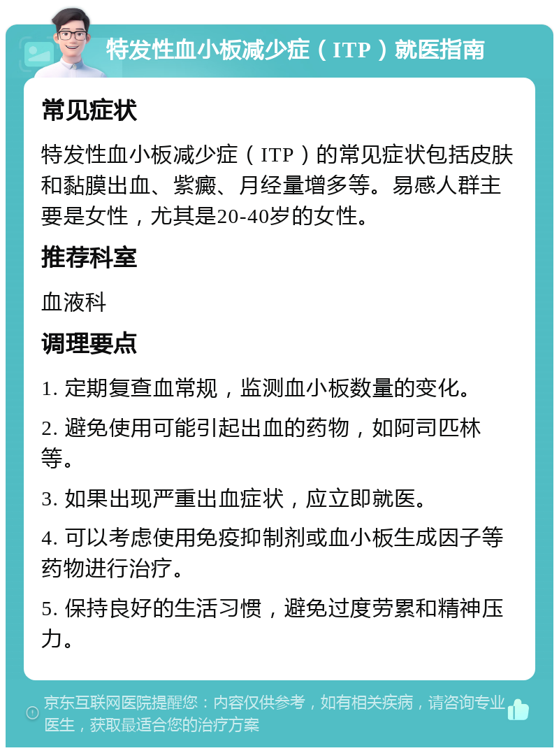 特发性血小板减少症（ITP）就医指南 常见症状 特发性血小板减少症（ITP）的常见症状包括皮肤和黏膜出血、紫癜、月经量增多等。易感人群主要是女性，尤其是20-40岁的女性。 推荐科室 血液科 调理要点 1. 定期复查血常规，监测血小板数量的变化。 2. 避免使用可能引起出血的药物，如阿司匹林等。 3. 如果出现严重出血症状，应立即就医。 4. 可以考虑使用免疫抑制剂或血小板生成因子等药物进行治疗。 5. 保持良好的生活习惯，避免过度劳累和精神压力。