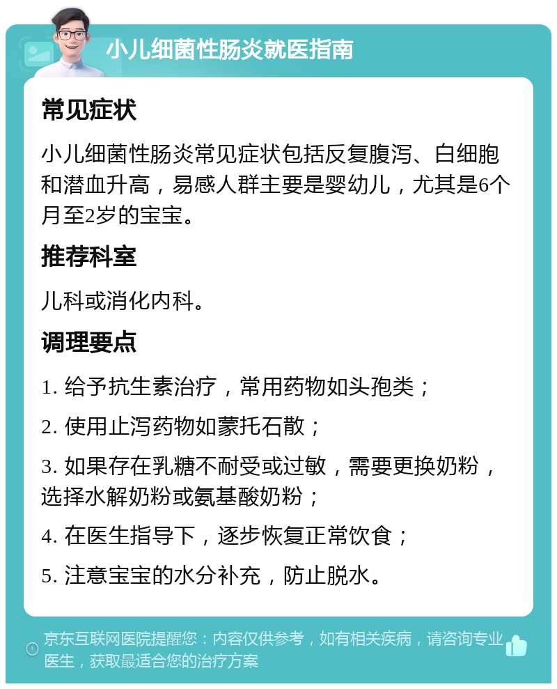 小儿细菌性肠炎就医指南 常见症状 小儿细菌性肠炎常见症状包括反复腹泻、白细胞和潜血升高，易感人群主要是婴幼儿，尤其是6个月至2岁的宝宝。 推荐科室 儿科或消化内科。 调理要点 1. 给予抗生素治疗，常用药物如头孢类； 2. 使用止泻药物如蒙托石散； 3. 如果存在乳糖不耐受或过敏，需要更换奶粉，选择水解奶粉或氨基酸奶粉； 4. 在医生指导下，逐步恢复正常饮食； 5. 注意宝宝的水分补充，防止脱水。