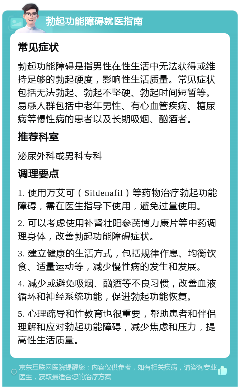 勃起功能障碍就医指南 常见症状 勃起功能障碍是指男性在性生活中无法获得或维持足够的勃起硬度，影响性生活质量。常见症状包括无法勃起、勃起不坚硬、勃起时间短暂等。易感人群包括中老年男性、有心血管疾病、糖尿病等慢性病的患者以及长期吸烟、酗酒者。 推荐科室 泌尿外科或男科专科 调理要点 1. 使用万艾可（Sildenafil）等药物治疗勃起功能障碍，需在医生指导下使用，避免过量使用。 2. 可以考虑使用补肾壮阳参芪博力康片等中药调理身体，改善勃起功能障碍症状。 3. 建立健康的生活方式，包括规律作息、均衡饮食、适量运动等，减少慢性病的发生和发展。 4. 减少或避免吸烟、酗酒等不良习惯，改善血液循环和神经系统功能，促进勃起功能恢复。 5. 心理疏导和性教育也很重要，帮助患者和伴侣理解和应对勃起功能障碍，减少焦虑和压力，提高性生活质量。