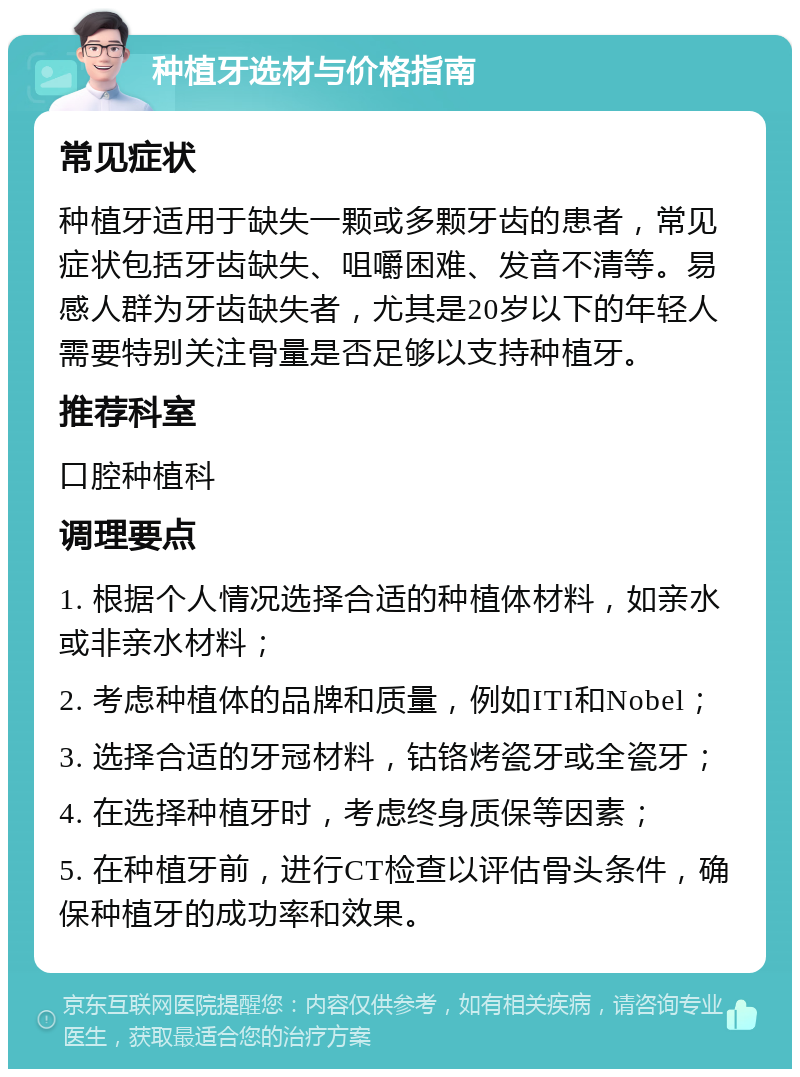 种植牙选材与价格指南 常见症状 种植牙适用于缺失一颗或多颗牙齿的患者，常见症状包括牙齿缺失、咀嚼困难、发音不清等。易感人群为牙齿缺失者，尤其是20岁以下的年轻人需要特别关注骨量是否足够以支持种植牙。 推荐科室 口腔种植科 调理要点 1. 根据个人情况选择合适的种植体材料，如亲水或非亲水材料； 2. 考虑种植体的品牌和质量，例如ITI和Nobel； 3. 选择合适的牙冠材料，钴铬烤瓷牙或全瓷牙； 4. 在选择种植牙时，考虑终身质保等因素； 5. 在种植牙前，进行CT检查以评估骨头条件，确保种植牙的成功率和效果。