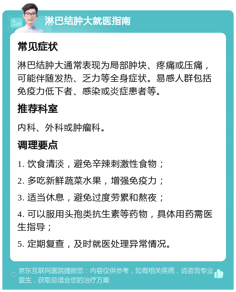 淋巴结肿大就医指南 常见症状 淋巴结肿大通常表现为局部肿块、疼痛或压痛，可能伴随发热、乏力等全身症状。易感人群包括免疫力低下者、感染或炎症患者等。 推荐科室 内科、外科或肿瘤科。 调理要点 1. 饮食清淡，避免辛辣刺激性食物； 2. 多吃新鲜蔬菜水果，增强免疫力； 3. 适当休息，避免过度劳累和熬夜； 4. 可以服用头孢类抗生素等药物，具体用药需医生指导； 5. 定期复查，及时就医处理异常情况。