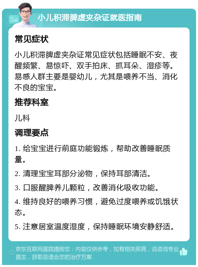 小儿积滞脾虚夹杂证就医指南 常见症状 小儿积滞脾虚夹杂证常见症状包括睡眠不安、夜醒频繁、易惊吓、双手拍床、抓耳朵、湿疹等。易感人群主要是婴幼儿，尤其是喂养不当、消化不良的宝宝。 推荐科室 儿科 调理要点 1. 给宝宝进行前庭功能锻炼，帮助改善睡眠质量。 2. 清理宝宝耳部分泌物，保持耳部清洁。 3. 口服醒脾养儿颗粒，改善消化吸收功能。 4. 维持良好的喂养习惯，避免过度喂养或饥饿状态。 5. 注意居室温度湿度，保持睡眠环境安静舒适。