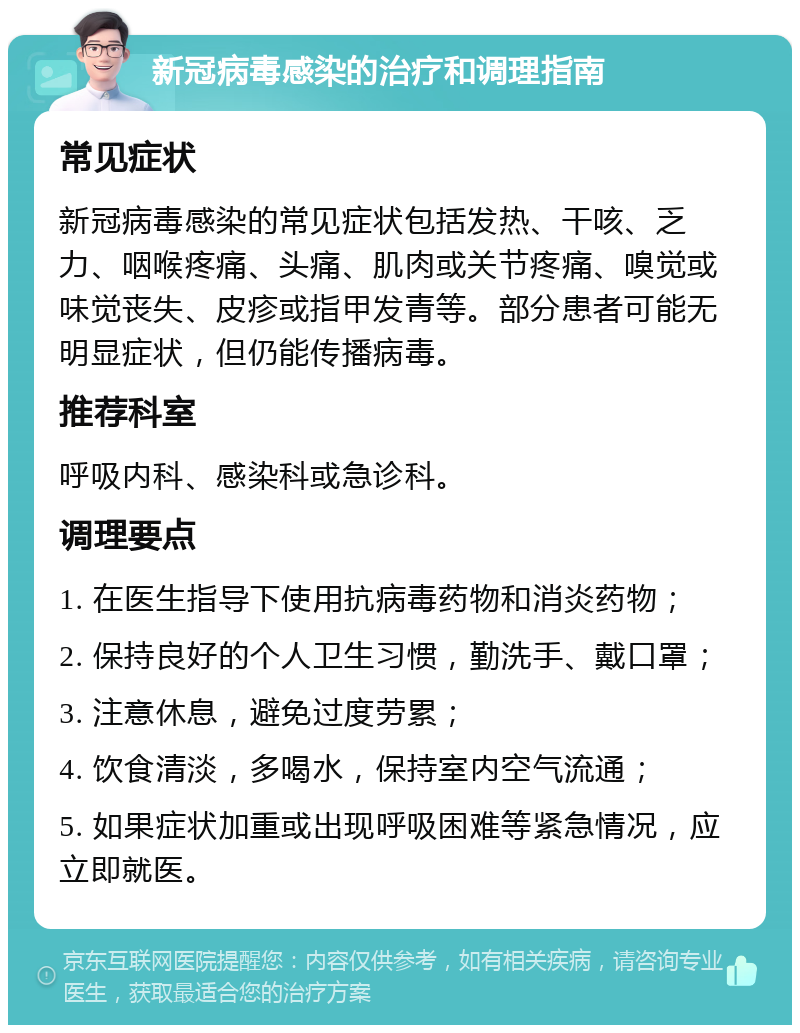 新冠病毒感染的治疗和调理指南 常见症状 新冠病毒感染的常见症状包括发热、干咳、乏力、咽喉疼痛、头痛、肌肉或关节疼痛、嗅觉或味觉丧失、皮疹或指甲发青等。部分患者可能无明显症状，但仍能传播病毒。 推荐科室 呼吸内科、感染科或急诊科。 调理要点 1. 在医生指导下使用抗病毒药物和消炎药物； 2. 保持良好的个人卫生习惯，勤洗手、戴口罩； 3. 注意休息，避免过度劳累； 4. 饮食清淡，多喝水，保持室内空气流通； 5. 如果症状加重或出现呼吸困难等紧急情况，应立即就医。