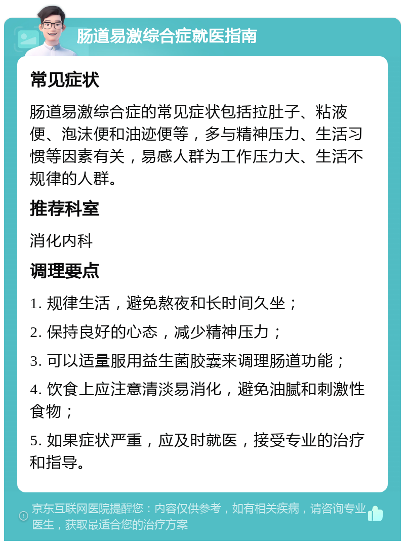 肠道易激综合症就医指南 常见症状 肠道易激综合症的常见症状包括拉肚子、粘液便、泡沫便和油迹便等，多与精神压力、生活习惯等因素有关，易感人群为工作压力大、生活不规律的人群。 推荐科室 消化内科 调理要点 1. 规律生活，避免熬夜和长时间久坐； 2. 保持良好的心态，减少精神压力； 3. 可以适量服用益生菌胶囊来调理肠道功能； 4. 饮食上应注意清淡易消化，避免油腻和刺激性食物； 5. 如果症状严重，应及时就医，接受专业的治疗和指导。