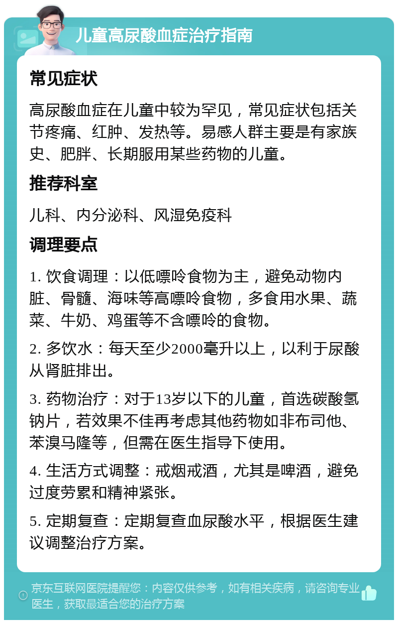 儿童高尿酸血症治疗指南 常见症状 高尿酸血症在儿童中较为罕见，常见症状包括关节疼痛、红肿、发热等。易感人群主要是有家族史、肥胖、长期服用某些药物的儿童。 推荐科室 儿科、内分泌科、风湿免疫科 调理要点 1. 饮食调理：以低嘌呤食物为主，避免动物内脏、骨髓、海味等高嘌呤食物，多食用水果、蔬菜、牛奶、鸡蛋等不含嘌呤的食物。 2. 多饮水：每天至少2000毫升以上，以利于尿酸从肾脏排出。 3. 药物治疗：对于13岁以下的儿童，首选碳酸氢钠片，若效果不佳再考虑其他药物如非布司他、苯溴马隆等，但需在医生指导下使用。 4. 生活方式调整：戒烟戒酒，尤其是啤酒，避免过度劳累和精神紧张。 5. 定期复查：定期复查血尿酸水平，根据医生建议调整治疗方案。