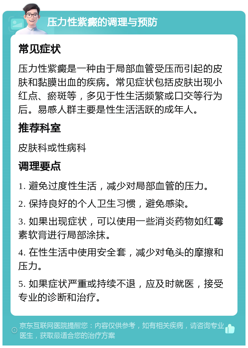 压力性紫癜的调理与预防 常见症状 压力性紫癜是一种由于局部血管受压而引起的皮肤和黏膜出血的疾病。常见症状包括皮肤出现小红点、瘀斑等，多见于性生活频繁或口交等行为后。易感人群主要是性生活活跃的成年人。 推荐科室 皮肤科或性病科 调理要点 1. 避免过度性生活，减少对局部血管的压力。 2. 保持良好的个人卫生习惯，避免感染。 3. 如果出现症状，可以使用一些消炎药物如红霉素软膏进行局部涂抹。 4. 在性生活中使用安全套，减少对龟头的摩擦和压力。 5. 如果症状严重或持续不退，应及时就医，接受专业的诊断和治疗。