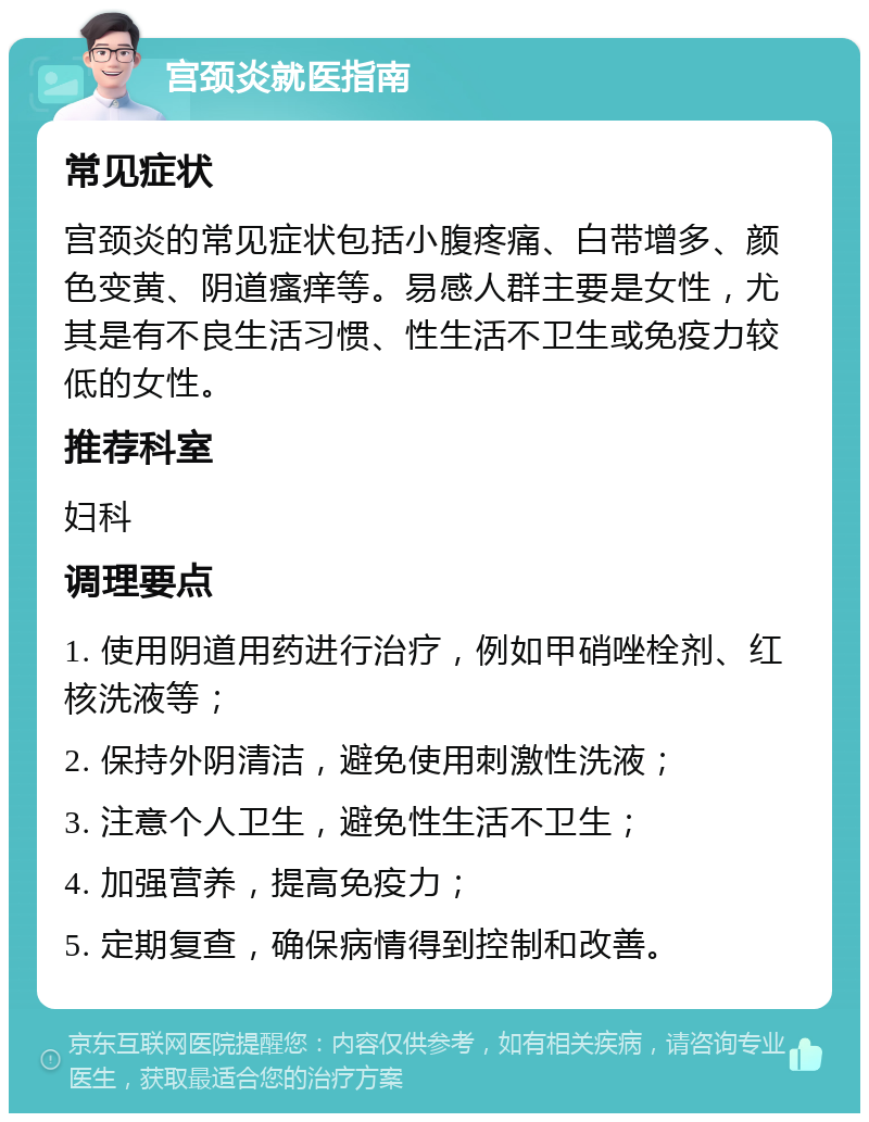 宫颈炎就医指南 常见症状 宫颈炎的常见症状包括小腹疼痛、白带增多、颜色变黄、阴道瘙痒等。易感人群主要是女性，尤其是有不良生活习惯、性生活不卫生或免疫力较低的女性。 推荐科室 妇科 调理要点 1. 使用阴道用药进行治疗，例如甲硝唑栓剂、红核洗液等； 2. 保持外阴清洁，避免使用刺激性洗液； 3. 注意个人卫生，避免性生活不卫生； 4. 加强营养，提高免疫力； 5. 定期复查，确保病情得到控制和改善。