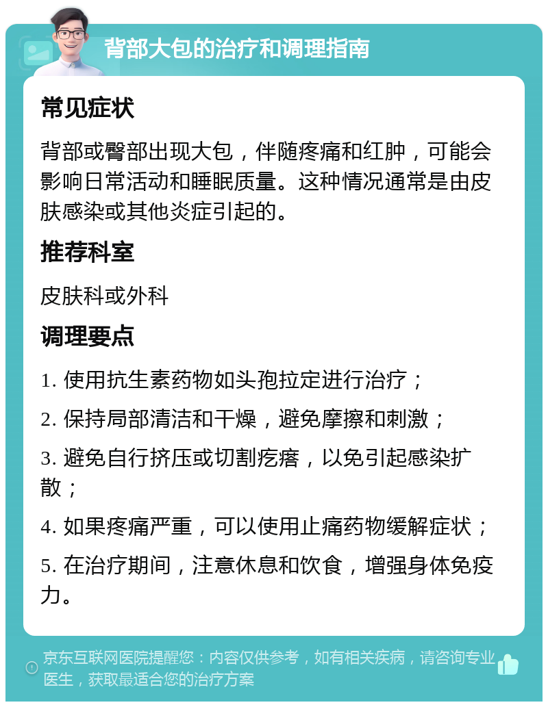 背部大包的治疗和调理指南 常见症状 背部或臀部出现大包，伴随疼痛和红肿，可能会影响日常活动和睡眠质量。这种情况通常是由皮肤感染或其他炎症引起的。 推荐科室 皮肤科或外科 调理要点 1. 使用抗生素药物如头孢拉定进行治疗； 2. 保持局部清洁和干燥，避免摩擦和刺激； 3. 避免自行挤压或切割疙瘩，以免引起感染扩散； 4. 如果疼痛严重，可以使用止痛药物缓解症状； 5. 在治疗期间，注意休息和饮食，增强身体免疫力。