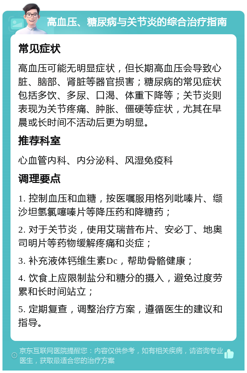 高血压、糖尿病与关节炎的综合治疗指南 常见症状 高血压可能无明显症状，但长期高血压会导致心脏、脑部、肾脏等器官损害；糖尿病的常见症状包括多饮、多尿、口渴、体重下降等；关节炎则表现为关节疼痛、肿胀、僵硬等症状，尤其在早晨或长时间不活动后更为明显。 推荐科室 心血管内科、内分泌科、风湿免疫科 调理要点 1. 控制血压和血糖，按医嘱服用格列吡嗪片、缬沙坦氢氯噻嗪片等降压药和降糖药； 2. 对于关节炎，使用艾瑞昔布片、安必丁、地奥司明片等药物缓解疼痛和炎症； 3. 补充液体钙维生素Dc，帮助骨骼健康； 4. 饮食上应限制盐分和糖分的摄入，避免过度劳累和长时间站立； 5. 定期复查，调整治疗方案，遵循医生的建议和指导。