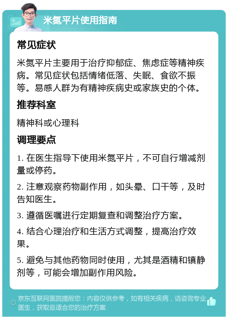 米氮平片使用指南 常见症状 米氮平片主要用于治疗抑郁症、焦虑症等精神疾病。常见症状包括情绪低落、失眠、食欲不振等。易感人群为有精神疾病史或家族史的个体。 推荐科室 精神科或心理科 调理要点 1. 在医生指导下使用米氮平片，不可自行增减剂量或停药。 2. 注意观察药物副作用，如头晕、口干等，及时告知医生。 3. 遵循医嘱进行定期复查和调整治疗方案。 4. 结合心理治疗和生活方式调整，提高治疗效果。 5. 避免与其他药物同时使用，尤其是酒精和镇静剂等，可能会增加副作用风险。
