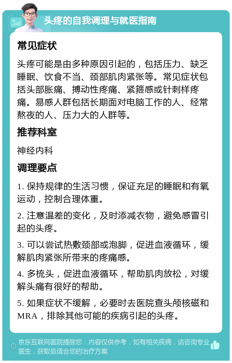 头疼的自我调理与就医指南 常见症状 头疼可能是由多种原因引起的，包括压力、缺乏睡眠、饮食不当、颈部肌肉紧张等。常见症状包括头部胀痛、搏动性疼痛、紧箍感或针刺样疼痛。易感人群包括长期面对电脑工作的人、经常熬夜的人、压力大的人群等。 推荐科室 神经内科 调理要点 1. 保持规律的生活习惯，保证充足的睡眠和有氧运动，控制合理体重。 2. 注意温差的变化，及时添减衣物，避免感冒引起的头疼。 3. 可以尝试热敷颈部或泡脚，促进血液循环，缓解肌肉紧张所带来的疼痛感。 4. 多梳头，促进血液循环，帮助肌肉放松，对缓解头痛有很好的帮助。 5. 如果症状不缓解，必要时去医院查头颅核磁和MRA，排除其他可能的疾病引起的头疼。