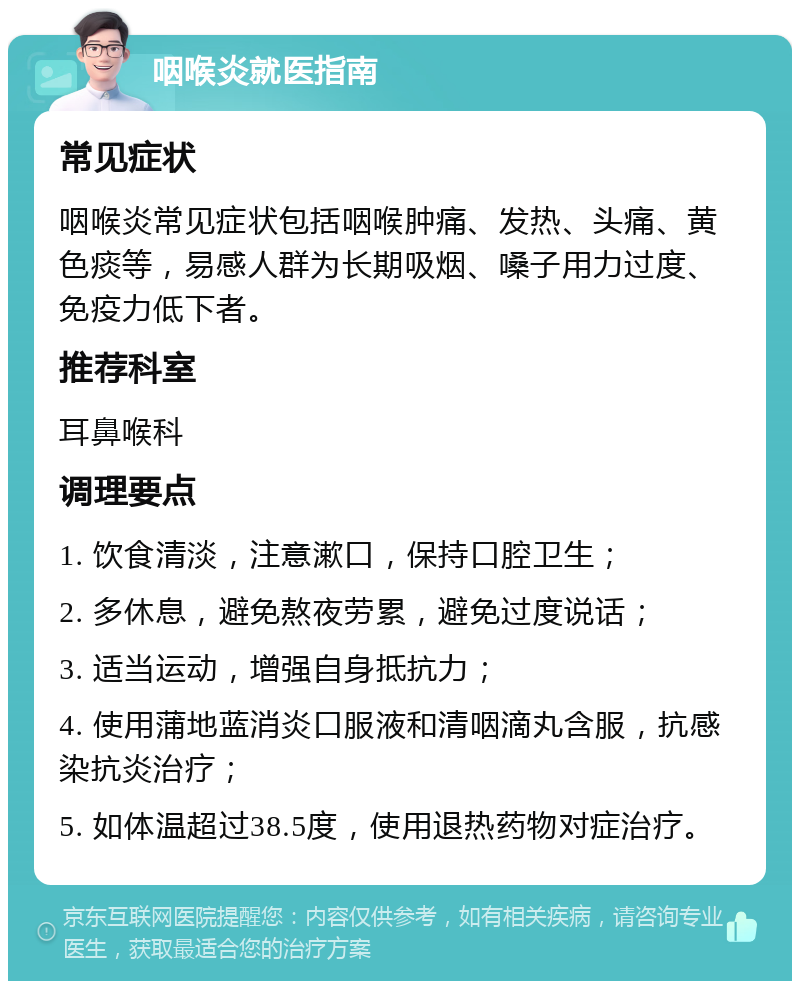 咽喉炎就医指南 常见症状 咽喉炎常见症状包括咽喉肿痛、发热、头痛、黄色痰等，易感人群为长期吸烟、嗓子用力过度、免疫力低下者。 推荐科室 耳鼻喉科 调理要点 1. 饮食清淡，注意漱口，保持口腔卫生； 2. 多休息，避免熬夜劳累，避免过度说话； 3. 适当运动，增强自身抵抗力； 4. 使用蒲地蓝消炎口服液和清咽滴丸含服，抗感染抗炎治疗； 5. 如体温超过38.5度，使用退热药物对症治疗。